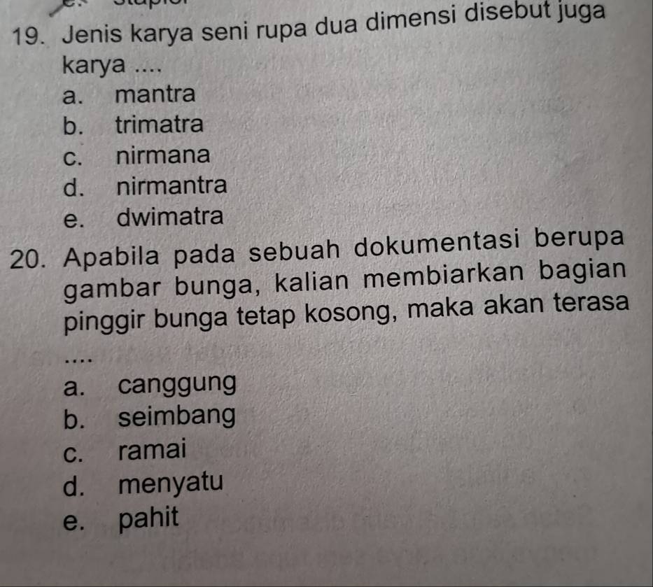 Jenis karya seni rupa dua dimensi disebut juga
karya ....
a. mantra
b. trimatra
c. nirmana
d. nirmantra
e. dwimatra
20. Apabila pada sebuah dokumentasi berupa
gambar bunga, kalian membiarkan bagian
pinggir bunga tetap kosong, maka akan terasa
..
a. canggung
b. seimbang
c. ramai
d. menyatu
e. pahit