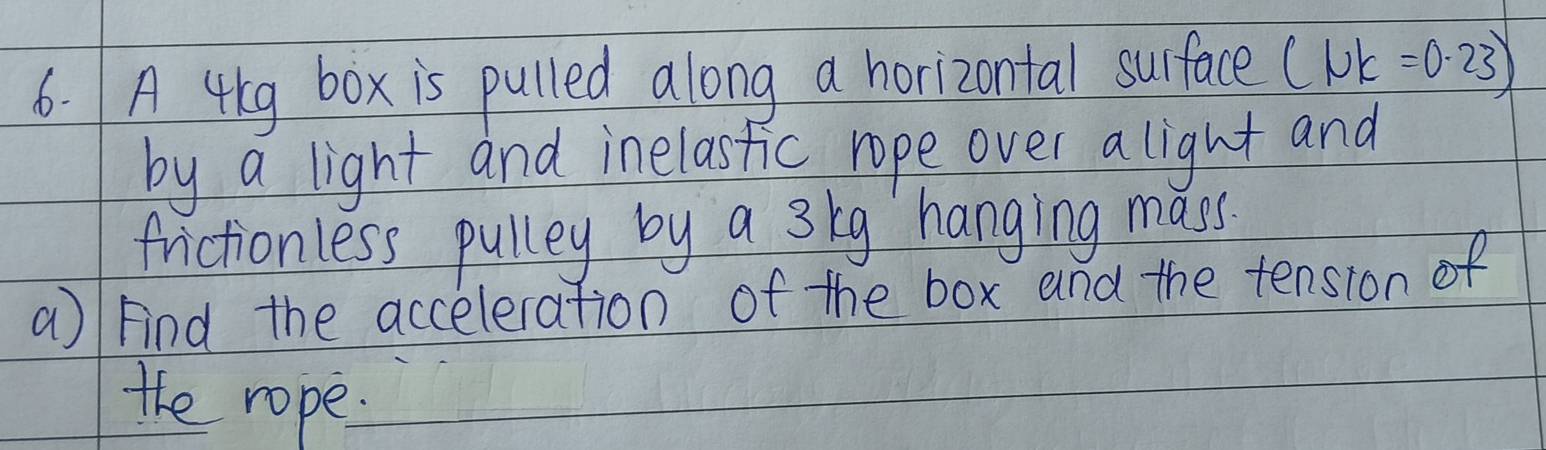 A 4lg box is pulled along a horizontal surface (1UK=0.23)
by a light and inelastic rope over a light and 
frictionless pulley by a s kg hanging mass. 
a) Find the acceleration of the box and the tension of 
the rope.