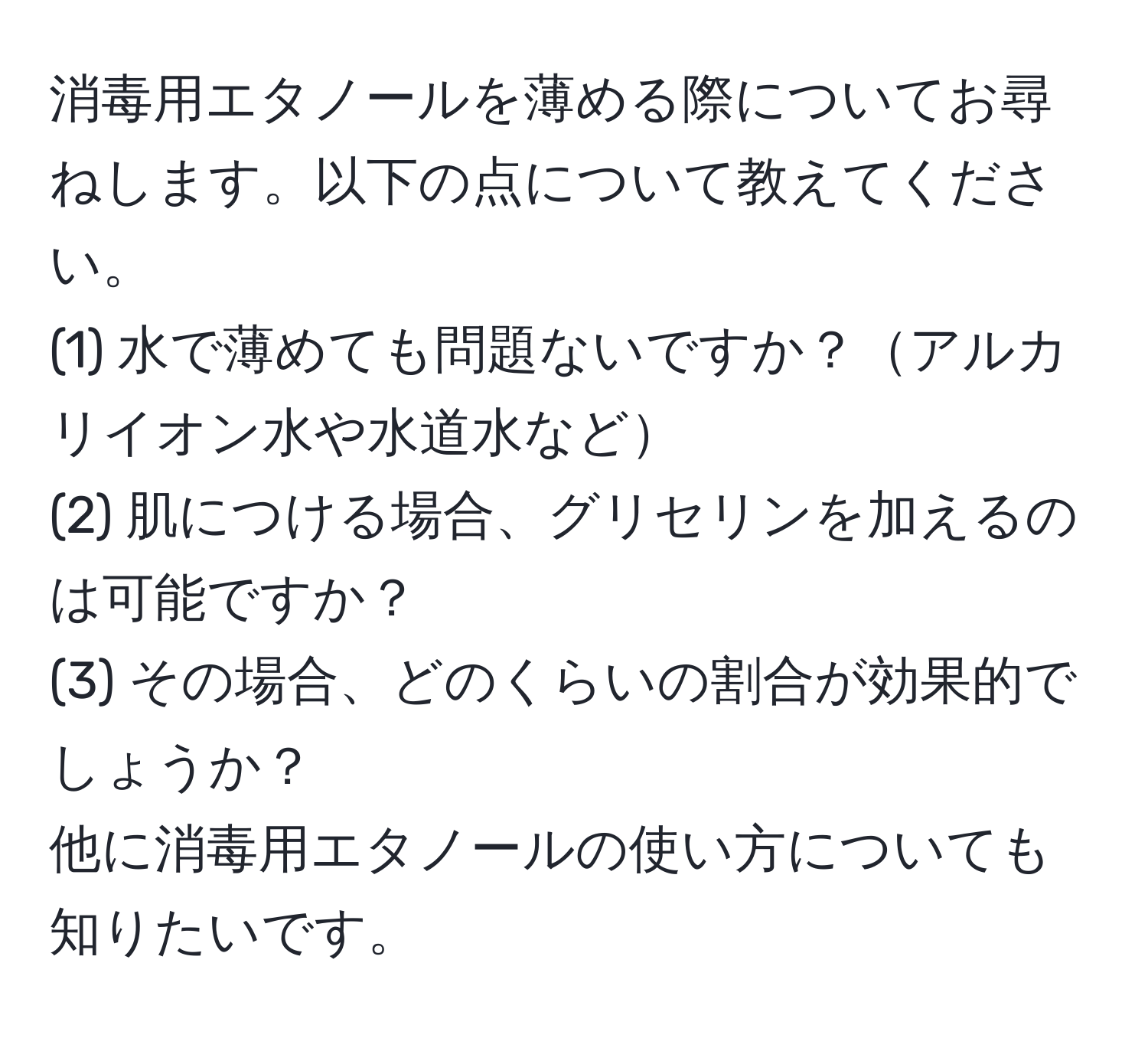 消毒用エタノールを薄める際についてお尋ねします。以下の点について教えてください。  
(1) 水で薄めても問題ないですか？アルカリイオン水や水道水など  
(2) 肌につける場合、グリセリンを加えるのは可能ですか？  
(3) その場合、どのくらいの割合が効果的でしょうか？  
他に消毒用エタノールの使い方についても知りたいです。