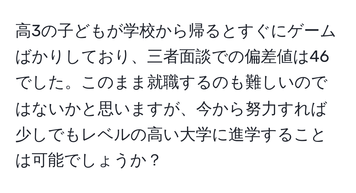 高3の子どもが学校から帰るとすぐにゲームばかりしており、三者面談での偏差値は46でした。このまま就職するのも難しいのではないかと思いますが、今から努力すれば少しでもレベルの高い大学に進学することは可能でしょうか？