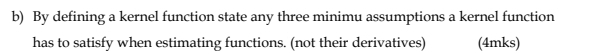 By defining a kernel function state any three minimu assumptions a kernel function 
has to satisfy when estimating functions. (not their derivatives) (4mks)