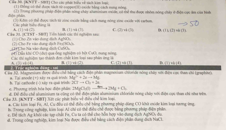 [KNTT - SBT] Cho các phát biểu về tách kim loại:
(1) Đồng có thể được tách từ copper(II) oxide bằng cách nung nóng.
(2) Trong phương pháp điện phân nóng chảy aluminium oxide, có thể thu được nhôm nóng chảy ở điện cực âm của bình
điện phân.
(3) Kēm có thể được tách từ zinc oxide bằng cách nung nóng zinc oxide với carbon.
Các phát biểu đúng là
A. (1) và (2). B. (1) và (3). C. (2) và (3). D. (1), (2) và (3).
Câu 31. [CTST - SBT] Tiến hành các thí nghiệm sau:
(1) Cho Zn vào dung dịch AgNO_3.
(2) Cho Fe vào dung dịch Fe_2(SO_4)_3.
(3) Cho Na vào dung dịch CuSO_4
(4) Dẫn khí CO (dư) qua ống nghiệm có bột CuO , nung nóng.
Các thí nghiệm tạo thành đơn chất kim loại sau phản ứng là
A. (3) và (4). B. (1) và (2). C. (2) và (3). D. (1) và (4).
2. Trắc nghiệm đúng - sai
Câu 32. Magnesium được điều chế bằng cách điện phân magnesium chloride nóng chảy với điện cực than chì (graphite).
a. Tại anode (+) xảy ra quá trình: Mg^(2+)+2eto Mg.
b. Tại cathode (-) xảy ra quá trình: 2Cl^-to Cl_2+2e.
c. Phương trình hóa học điện phân: 2MgCl_2(l)to 2Mg+Cl_2.
d. Để điều chế aluminium ta cũng có thể điện phân aluminium chloride nóng chảy với điện cực than chì như trên.
Câu 33. [KNTT - SBT] Xét các phát biểu về điều chế kim loại.
a. Các kim loại Fe, Ál, Cu đều có thể điều chế bằng phương pháp dùng CO khử oxide kim loại tương ứng.
b. Trong công nghiệp, kim loại Al chỉ có thể điều chế được bằng phương pháp điện phân.
c. Để tách Ag khỏi các tạp chất Fe, Cu ta có thể cho hỗn hợp vào dung dịch AgNO_3 du.
d. Trong công nghiệp, kim loại Na được điều chế bằng cách điện phân dung dịch NaCl.