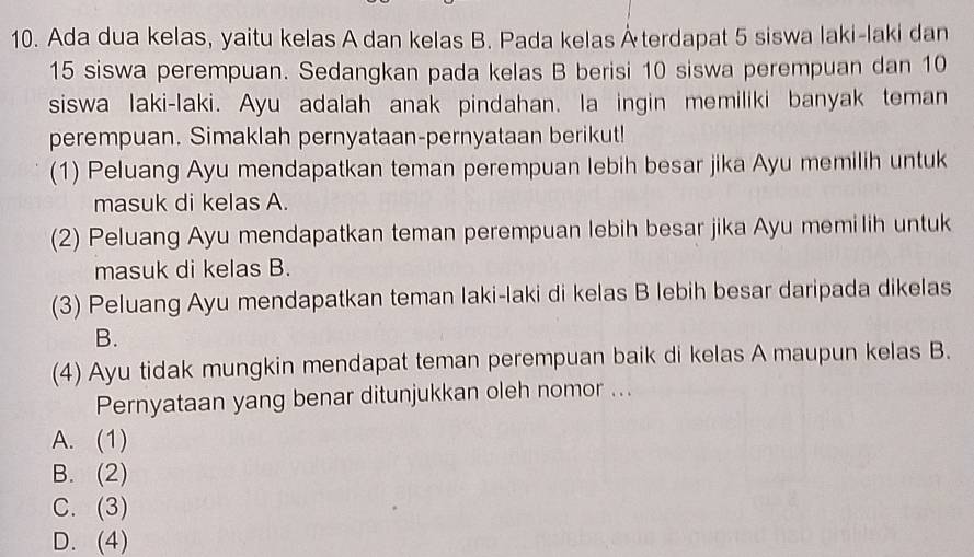 Ada dua kelas, yaitu kelas A dan kelas B. Pada kelas Återdapat 5 siswa laki-laki dan
15 siswa perempuan. Sedangkan pada kelas B berisi 10 siswa perempuan dan 10
siswa laki-laki. Ayu adalah anak pindahan. la ingin memiliki banyak teman
perempuan. Simaklah pernyataan-pernyataan berikut!
(1) Peluang Ayu mendapatkan teman perempuan lebih besar jika Ayu memilih untuk
masuk di kelas A.
(2) Peluang Ayu mendapatkan teman perempuan lebih besar jika Ayu memilih untuk
masuk di kelas B.
(3) Peluang Ayu mendapatkan teman laki-laki di kelas B lebih besar daripada dikelas
B.
(4) Ayu tidak mungkin mendapat teman perempuan baik di kelas A maupun kelas B.
Pernyataan yang benar ditunjukkan oleh nomor ...
A. (1)
B. (2)
C. (3)
D. (4)