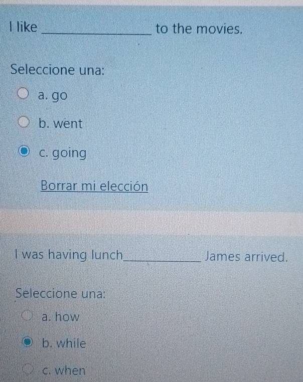 like _to the movies.
Seleccione una:
a. go
b. went
c. going
Borrar mi elección
I was having lunch_ James arrived.
Seleccione una:
a. how
b. while
c. when