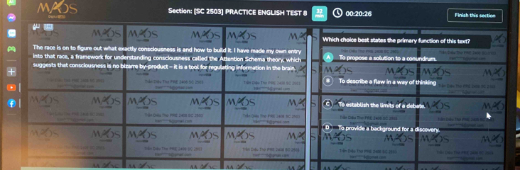 [SC 2503) PRACTICE ENGLISH TEST 00:20:26 Finish this section
Which choice best states the primary function of this text?
The race is on to figure out what exactly consciousness is and how to build it. I have made my own entry Dân Diều Thợ PFd, 2008 1c 
into that race, a framework for understanding consciousness c on Schema theory, which n in the b rain To propose a solution to a conundrum.
suggests that consciousness i
To describe a flaw in a way of thinking
o establish the limit s
Vản Điêu The PRE 2408 BC 258
a
D To provide a bạc o i c