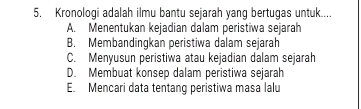 Kronologi adalah ilmu bantu sejarah yang bertugas untuk....
A. Menentukan kejadian dalam peristiwa sejarah
B. Membandingkan peristiwa dalam sejarah
C. Menyusun peristiwa atau kejadian dalam sejarah
D. Membuat konsep dalam peristiwa sejarah
E. Mencari data tentang peristiwa masa lalu