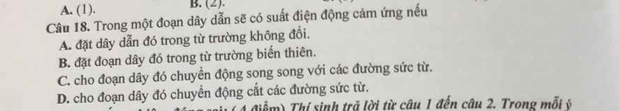 A. (1). B. (2).
Câu 18. Trong một đoạn dây dẫn sẽ có suất điện động cảm ứng nếu
A. đặt dây dẫn đó trong từ trường không đổi.
B. đặt đoạn dây đó trong từ trường biến thiên.
C. cho đoạn dây đó chuyền động song song với các đường sức từ.
D. cho đoạn dây đó chuyển động cắt các đường sức từ.
4 điểm) Thí sinh trả lời từ câu 1 đến câu 2. Trong mỗi ý