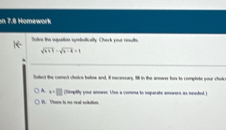 on 7.6 Homework
Solve the equation symbolically. Check your results.
sqrt(x+1)-sqrt(x-4)=1
Select the correct choice below and, if necessary, fill in the answer box to complete your choict
A. x=□ (Simplify your answer. Use a comma to separate answers as needed)
B. There is no real solution