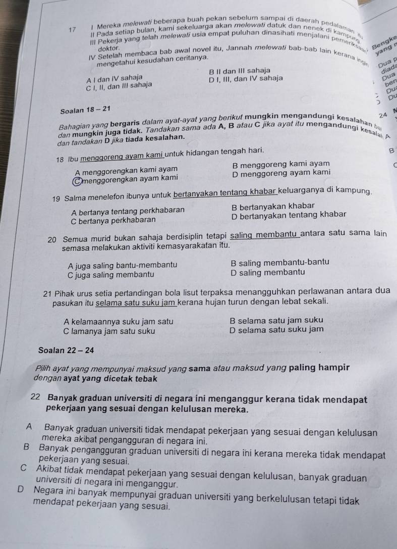 Mereka melewati beberapa buah pekan sebelum sampai di daerah pedalaman 
17 ll Pada setiap bulan, kami sekeluarga akan melewati datuk dan nenek di kampung
IlI Pekerja yang telah melewati usia empat puluhan dinasihati menjalani pemeriksaa Bengke
yang r
doktor.
IV Setelah membaca bab awal novel itu, Jannah melewati bab-bab lain kerana ingin Dua p
mengetahui kesudahan ceritanya.
B II dan III sahaja diad
A I dan IV sahaja D I, III, dan IV sahaja
Dua
C I, II, dan III sahaja
ben
Du
Soalan 18 - 21 Du
24
Bahagian yang bergaris dalam ayat-ayat yang benkut mungkin mengandungi kesalahan b
dan mungkin juga tidak. Tandakan sama ada A, B atau C jika ayat itu mengandungi kesala A
dan tandakan D jika tiada kesalahan.
18 lbu menggoreng ayam kami untuk hidangan tengah hari.
B
A menggorengkan kami ayam B menggoreng kami ayam
C
menggorengkan ayam kami D menggoreng ayam kami
19 Salma menelefon ibunya untuk bertanyakan tentang khabar keluarganya di kampung.
A bertanya tentang perkhabaran B bertanyakan khabar
C bertanya perkhabaran D bertanyakan tentang khabar
20 Semua murid bukan sahaja berdisiplin tetapi saling membantu antara satu sama lain
semasa melakukan aktiviti kemasyarakatan itu.
A juga saling bantu-membantu B saling membantu-bantu
C juga saling membantu D saling membantu
21 Pihak urus setia pertandingan bola lisut terpaksa menangguhkan perlawanan antara dua
pasukan itu selama satu suku jam kerana hujan turun dengan lebat sekali.
A kelamaannya suku jam satu B selama satu jam suku
C lamanya jam satu suku D selama satu suku jam
Soalan 22 - 24
Pilih ayat yang mempunyai maksud yang sama atau maksud yang paling hampir
dengan ayat yang dicetak tebak
22 Banyak graduan universiti di negara ini menganggur kerana tidak mendapat
pekerjaan yang sesuai dengan kelulusan mereka.
A Banyak graduan universiti tidak mendapat pekerjaan yang sesuai dengan kelulusan
mereka akibat pengangguran di negara ini.
B Banyak pengangguran graduan universiti di negara ini kerana mereka tidak mendapat
pekerjaan yang sesuai.
C Akibat tidak mendapat pekerjaan yang sesuai dengan kelulusan, banyak graduan
universiti di negara ini menganggur.
D Negara ini banyak mempunyai graduan universiti yang berkelulusan tetapi tidak
mendapat pekerjaan yang sesuai.