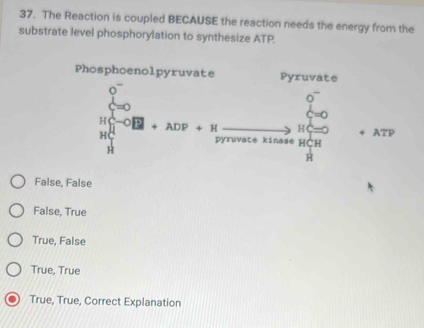 The Reaction is coupled BECAUSE the reaction needs the energy from the
substrate level phosphorylation to synthesize ATP.
False, False
False, True
True, False
True, True
True, True, Correct Explanation