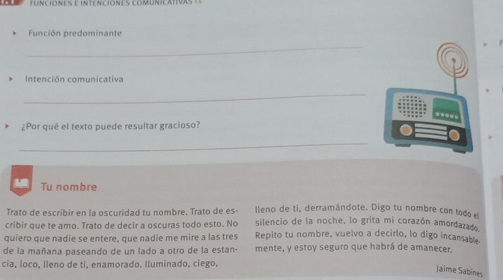 FUNCIONES E INTENCIONES COMUNICATIVAS 
Función predominante 
_ 
Intención comunicativa 
_ 
... 
¿Por qué el texto puede resultar gracioso? 
_ 
Tu nombre 
Trato de escribir en la oscuridad tu nombre. Trato de es- lleno de ti, derramándote. Digo tu nombre con todo e 
cribir que te amo. Trato de decir a oscuras todo esto. No silencio de la noche, lo grita mi corazón amordazado 
quiero que nadie se entere, que nadie me mire a las tres Repito tu nombre, vuelvo a decirlo, lo digo incansable. 
de la mañana paseando de un lado a otro de la estan- mente, y estoy seguro que habrá de amanecer. 
cia, loco, Ileno de ti, enamorado. Iluminado, ciego, 
Jaime Sabines