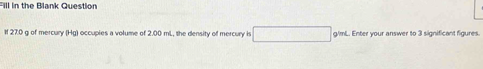 Fill in the Blank Question 
If 27.0 g of mercury (Hg) occupies a volume of 2.00 mL, the density of mercury is □ g/mL. Enter your answer to 3 significant figures.