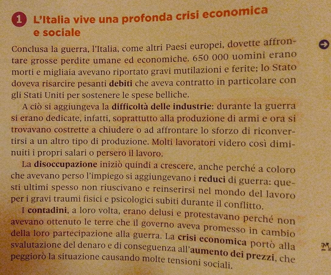 L'Italia vive una profonda crisi economica 
e sociale 
Conclusa la guerra, l’Italia, come altri Paesi europei, dovette affron- 
tare grosse perdite umane ed economiche. 650 000 uomini erano 
morti e migliaia avevano riportato gravi mutilazioni e ferite; lo Stato 
doveva risarcire pesanti debiti che aveva contratto in particolare con 
gli Stati Uniti per sostenere le spese belliche. 
A ciò si aggiungeva la difficoltà delle industrie: durante la guerra 
si erano dedicate, infatti, soprattutto alla produzione di armi e ora si 
trovavano costrette a chiudere o ad affrontare lo sforzo di riconver- 
tirsi a un altro tipo di produzione. Molti lavoratori videro così dimi- 
nuiti i propri salari o persero il lavoro. 
La disoccupazione iniziò quindi a crescere, anche perché a coloro 
che avevano perso l’impiego si aggiungevano i reduci di guerra: que- 
sti ultimi spesso non riuscivano e reinserirsi nel mondo del lavoro 
per i gravi traumi fisici e psicologici subiti durante il conflitto. 
I contadini, a loro volta, erano delusi e protestavano perché non 
avevano ottenuto le terre che il governo aveva promesso in cambio 
della loro partecipazione alla guerra. La crisi economica portò alla M 
svalutazione del denaro e di conseguenza all’aumento dei prezzi, che 
peggiorò la situazione causando molte tensioni sociali.