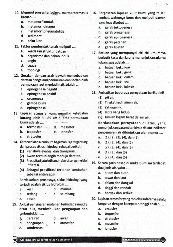 Menurut proses terjadiņya, marmer termasuk 16. Pergeseran lapisan kulit bumi yang relatif
batuan .... lambat, waktunya lama dan meliputi daerah
a. metamorf kontak yang luas disebut ....
b. metamorf dinamo a. gerak tektogenesa
c. metamorf pneumatolitis b. gerak orogenesa
d. sediment c. gerak epirogenesa
e. beku luar d. gerak patahan
11. Faktor pembentuk tanah meliputi .... e. gerak lipatan
a. keadaaan struktur batuan 17. Batuan yang mempunyai ciri-ciri umumnya
b. organisme dan bahan induk berbutir kasar dan jarang menunjukkan adanya
c. angin lubang gas adalah ....
d. cuaca a. batuan beku luar
e. topologi b. batuan beku gang
12. Gerakan dengan arah bawah menyebabkan c. batuan beku dalam
daratan pengalami penurunan dan seolah-olah d. batuan beku still
permuķaan laut menjadi naik adalah .... e. batuan beku lakosit
a. epirogenesa negatif
b. epirogenesa positif 18. Perhatikan beberapa pernyataan berikut ini!
c. orogenesa (1) pH air.
d. gempa bumi (2) Tingkat kedinginan air.
e. epirogenesa (3) Zat organik.
13. Lapisan atmosfer yang memiliki ketebalan (4) Biota yang hidup.
kurang lebih 50-85 km di atas permukaan (5) Jumlah logam berat dalam air.
bumi adalah .... Berdasarkan pernyataan di atas, yang
a. termosfer d. mesosfer menunjukkan parameter kimia dalam indikator
b. troposfer e. ionosfer pencemaran air ditunjukkan oleh nomor ....
c. stratosfer a.. (1), (2), (3), (4), dan (5)
14. Ketersediaan air minum bagi manusja tergantung b. (1), (3), (4), dan (5)
dari proses siklus hidrologi sebagai berikut! c. (2), (3), (4), dan (5)
(1) Peristiwa evarosi dan transpirasi. d. (1), (3), dan (5)
(2) Awan tertiup angin menuju daratan. e. (2), (4), dan (5)
(3) Presipitasi jatuh di tanah dan di serap melalui 19. Secara garis besar, di muka Bumi ini terdapat
infiltrasi. dua jenis air, yaitu ....
(4) Sebagai presifitasi tertahan tumbuhan a. hitam dan putih
sebagai entersepsi.
Berdasarkan prosesnya, siklus hidrologi yang b. tawar dan laut
terjadi adalah siklus hidrologi .... c. dalam dan dangkal
a. kecil d. minimal d. tinggi dan rendah
b. sedang e. seimbang e. banyak dan sedikit
c. besar 20. Lapisan atmosfer yang molekul udaranya selalu
15. Akibat penyinaran matahari terhadap samudra bergerak dengan kecepatan tinggi adalah ....
atau laut, menimbulkan penguapan dan a. eksosfer
terbentuklah .... b. troposfer
a perairan d. awan c. stratosfer
b. penguapan e. atmosfer d. mesosfer
c. kondensasi e. ionosfer
8 METODE IPS Geografi Kelas X Semester 2               o