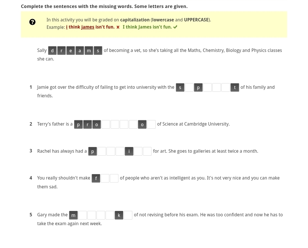 Complete the sentences with the missing words. Some letters are given. 
a In this activity you will be graded on capitalization (lowercase and UPPERCASE). 
Example: i think james isn't fun. x I think James isn't fun. √ 
Sally d r e a m s of becoming a vet, so she's taking all the Maths, Chemistry, Biology and Physics classes 
she can. 
1 Jamie got over the difficulty of failing to get into university with the s p t of his family and 
friends. 
2 Terry's father is a p r 0 0 of Science at Cambridge University. 
3 Rachel has always had a p i for art. She goes to galleries at least twice a month. 
4 You really shouldn't make f □ □ of people who aren't as intelligent as you. It's not very nice and you can make 
them sad. 
5 Gary made the m k of not revising before his exam. He was too confident and now he has to 
take the exam again next week.