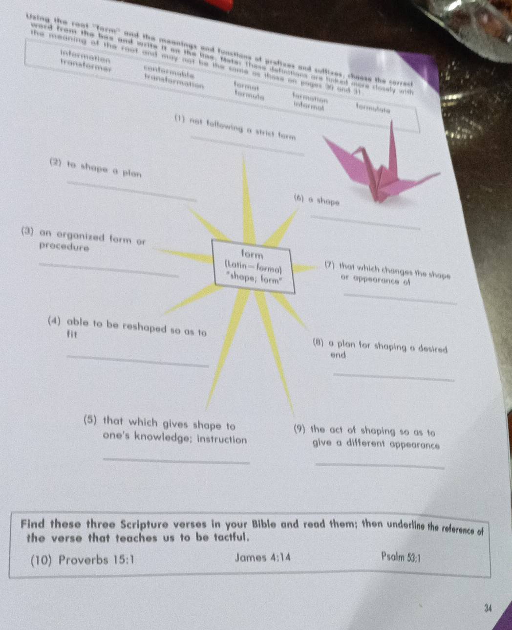 Lsing the root ''form'' and the meenings and functions of prefizes and suffizes, cheese the carrec
infermation
ward from the has and write it on the line. Noter these definitions are lnked mere closely wil
the meaning of the reat and may not be the same as those on pages 30 and 31
Iransformer conformable transformation formet
tormula formation
informot tormulgte
_
(1) not following a strist form
(2) to shape a plan (6) a shape
_
procedure
(3) an organized form or _form (7) that which changes the shape
(Latin- forma) or appearance of
"shape; form"
_
fit
_
(4) able to be reshaped so as to (8) a plan for shaping a desired
end
_
(5) that which gives shape to (9) the act of shaping so as to
one's knowledge; instruction give a different appearance 
_
_
Find these three Scripture verses in your Bible and read them; then underline the reference of
the verse that teaches us to be tactful.
(10) Proverbs 15:1 James 4:14 Psalm 53:1
34