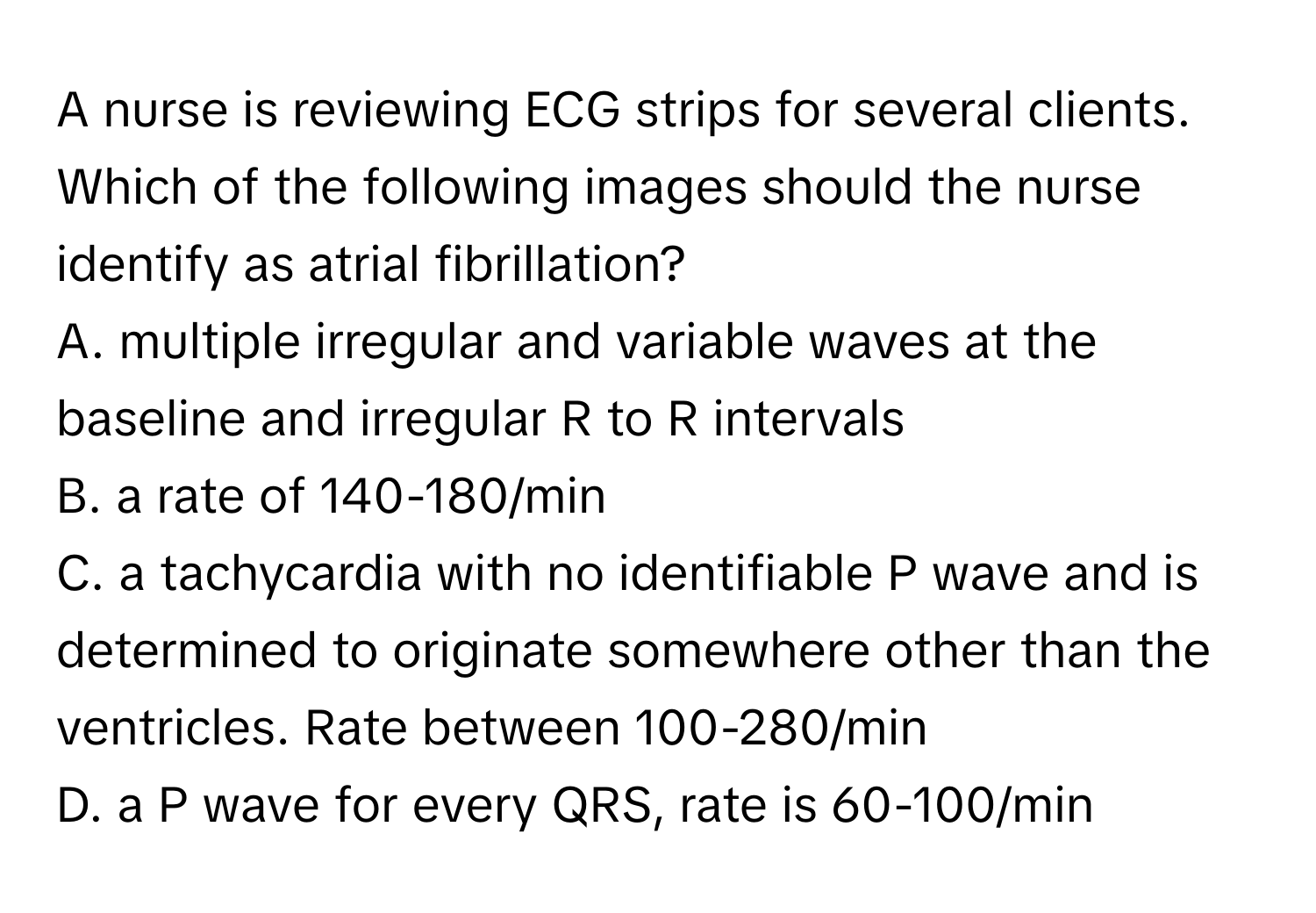 A nurse is reviewing ECG strips for several clients. Which of the following images should the nurse identify as atrial fibrillation?

A. multiple irregular and variable waves at the baseline and irregular R to R intervals
B. a rate of 140-180/min
C. a tachycardia with no identifiable P wave and is determined to originate somewhere other than the ventricles. Rate between 100-280/min
D. a P wave for every QRS, rate is 60-100/min