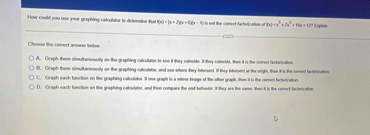 How could you use your graphing calculator to determine that f(x)=(x+2)(x+6)(x-1) is not the correct factorization of f(x)=x^3+7x^2+16x+127 Explain
Choose the correct answer below.
A. Graph them simultaneously on the graphing calculator to see if they coincide. If they coincide, then it is the correct factorization.
B. Graph them simultaneously on the graphing calculator, and see where they intersect. If they intersect at the origin, then it is the correct factorization.
C. Graph each function on the graphing calculator. If one graph is a mirror image of the other graph, then it is the correct factorization.
D. Graph each function on the graphing calculator, and then compare the end behavior. If they are the same, then it is the correct factorization