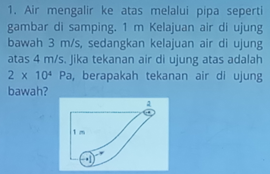 Air mengalir ke atas melalui pipa seperti 
gambar di samping. 1 m Kelajuan air di ujung 
bawah 3 m/s, sedangkan kelajuan air di ujung 
atas 4 m/s. Jika tekanan air di ujung atas adalah
2* 10^4Pa , berapakah tekanan air di ujung 
bawah?