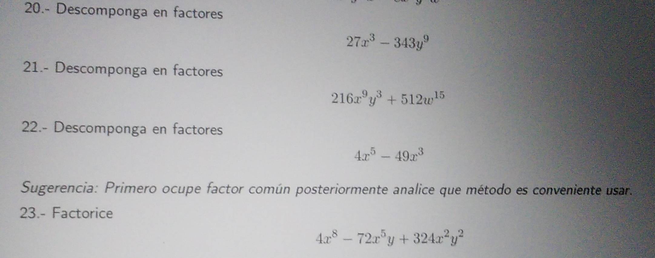 20.- Descomponga en factores
27x^3-343y^9
21.- Descomponga en factores
216x^9y^3+512w^(15)
22.- Descomponga en factores
4x^5-49x^3
Sugerencia: Primero ocupe factor común posteriormente analice que método es conveniente usar. 
23.- Factorice
4x^8-72x^5y+324x^2y^2