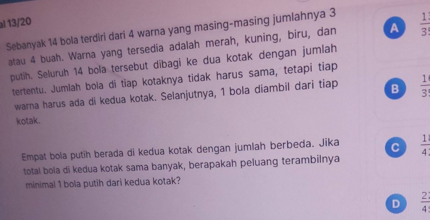 al 13/20
A  1/3 
Sebanyak 14 bola terdiri dari 4 warna yang masing-masing jumlahnya 3
atau 4 buah. Warna yang tersedia adalah merah, kuning, biru, dan
putih. Seluruh 14 bola tersebut dibagi ke dua kotak dengan jumlah
tertentu. Jumlah bola di tiap kotaknya tidak harus sama, tetapi tiap
warna harus ada di kedua kotak. Selanjutnya, 1 bola diambil dari tiap
B  1/3 
kotak.
Empat bola putih berada di kedua kotak dengan jumlah berbeda. Jika
C  1/4 
total bola di kedua kotak sama banyak, berapakah peluang terambilnya
minimal 1 bola putih dari kedua kotak?
D  21/4 