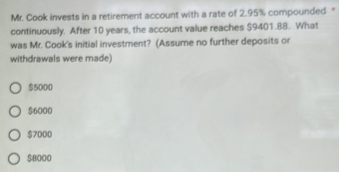 Mr. Cook invests in a retirement account with a rate of 2.95% compounded *
continuously. After 10 years, the account value reaches $9401.88. What
was Mr. Cook's initial investment? (Assume no further deposits or
withdrawals were made)
$5000
$6000
$7000
$8000