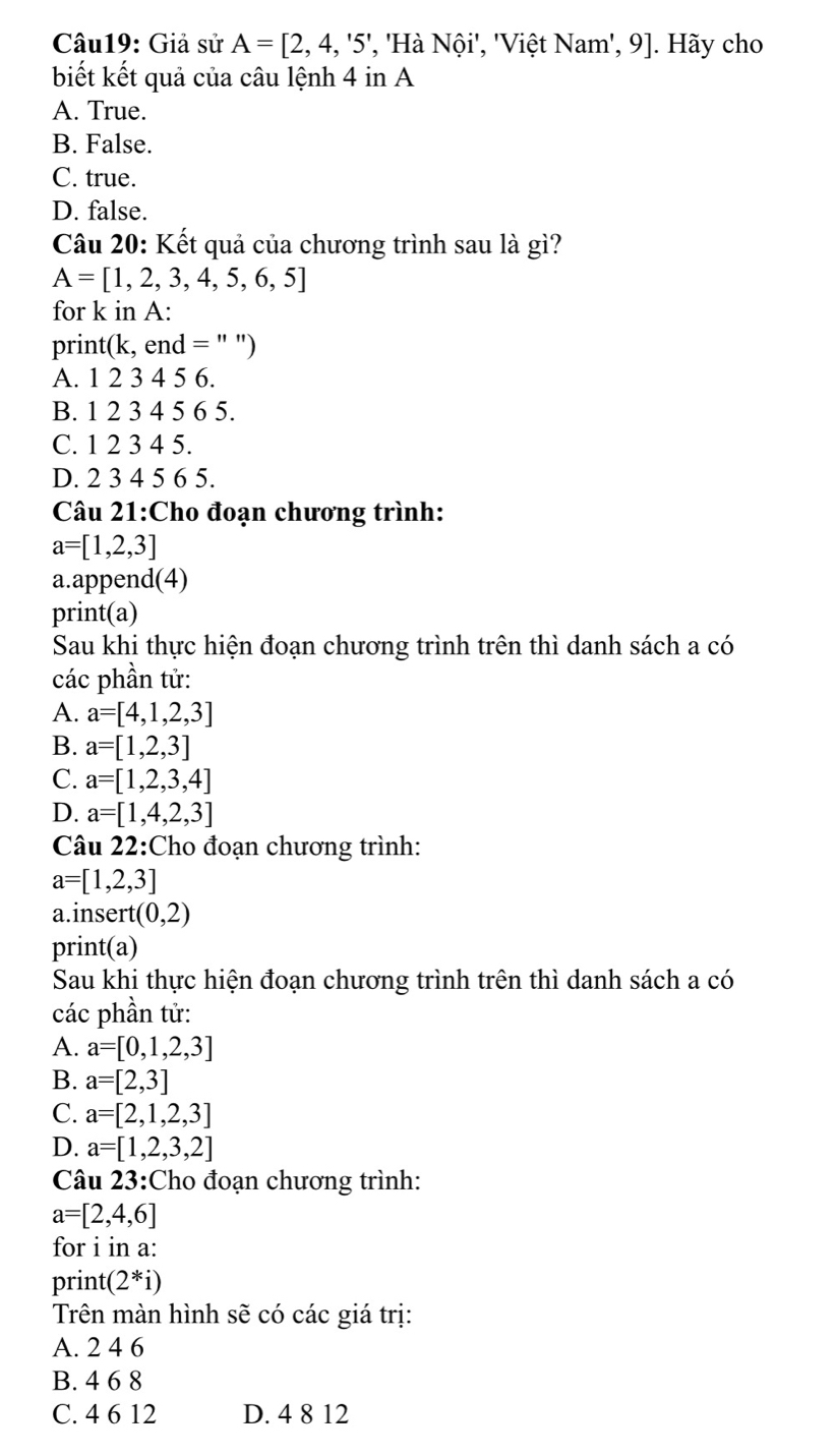 Giả sử A=[2,4,'5', , 'Hà Nội', 'Việt Nam', 9]. Hãy cho
biết kết quả của câu lệnh 4 in A
A. True.
B. False.
C. true.
D. false.
Câu 20: Kết quả của chương trình sau là ; 57 12
A=[1,2,3,4,5,6,5]
for k in A :
print(k, end = " ")
A. 1 2 3 4 5 6.
B. 1 2 3 4 5 6 5.
C. 1 2 3 4 5.
D. 2 3 4 5 6 5.
Câu 21:Cho đoạn chương trình:
a=[1,2,3]
a.append(4)
print(a)
Sau khi thực hiện đoạn chương trình trên thì danh sách a có
các phần tử:
A. a=[4,1,2,3]
B. a=[1,2,3]
C. a=[1,2,3,4]
D. a=[1,4,2,3]
Câu 22:Cho đoạn chương trình:
a=[1,2,3]
a.insert (0,2)
print(a)
Sau khi thực hiện đoạn chương trình trên thì danh sách a có
các phần tử:
A. a=[0,1,2,3]
B. a=[2,3]
C. a=[2,1,2,3]
D. a=[1,2,3,2]
Câu 23:Cho đoạn chương trình:
a=[2,4,6]
for i in a:
print( (2^*i)
Trên màn hình sẽ có các giá trị:
A. 2 4 6
B. 4 6 8
C. 4 6 12 D. 4 8 12