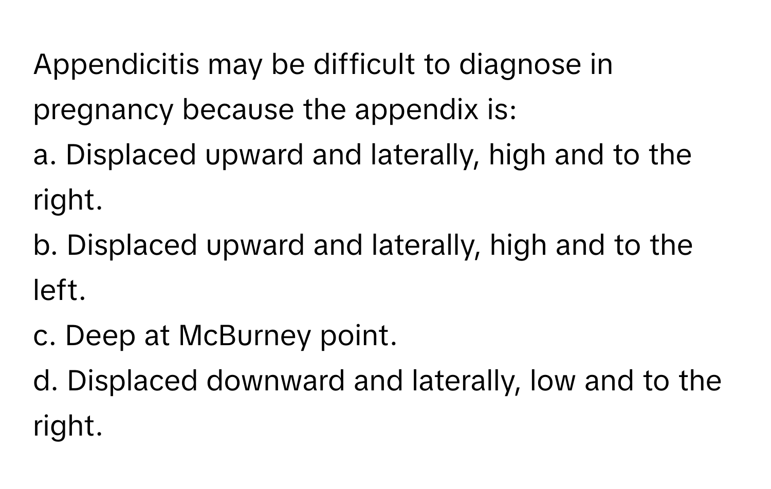 Appendicitis may be difficult to diagnose in pregnancy because the appendix is:

a. Displaced upward and laterally, high and to the right.
b. Displaced upward and laterally, high and to the left.
c. Deep at McBurney point.
d. Displaced downward and laterally, low and to the right.