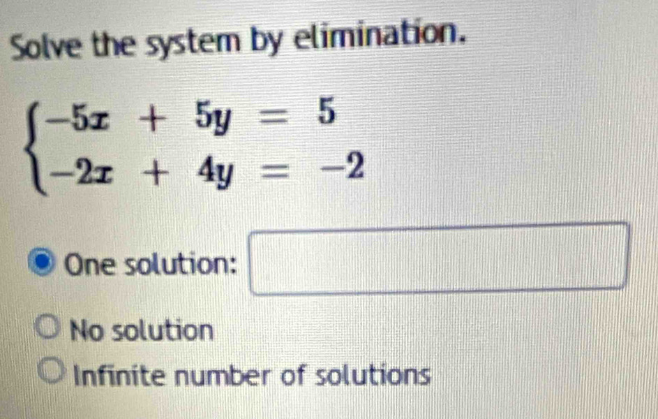 Solve the system by elimination.
beginarrayl -5x+5y=5 -2x+4y=-2endarray.
One solution: □
No solution
Infinite number of solutions