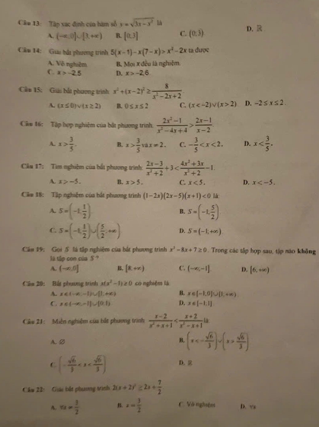 Tập xạc định của hàm số y=sqrt(3x-x^2) là
A. (-∈fty ,0]∪ [3,+∈fty ) B. [0.3]
C. (0,3)
D.R
Câu 14:  Gia bật phương trình 5(x-1)-x(7-x)>x^2-2x ta được
A. Vô nghiệm B, Mọi x đều là nghiệm.
C. x>-2.5 D. x>-2.6
Cu 15: Giải bất phương trình x^2+(x-2)^2≥  8/x^2-2x+2 
A. (x≤ 0)vee (x≥ 2) B. 0≤ x≤ 2 C. (x 2) D. -2≤ x≤ 2.
Câu 16: Tập hợp nghiệm của bắt phương trình.  (2x^2-1)/x^2-4x+4 > (2x-1)/x-2 .
A. x> 3/5 . x> 3/5 vax=2. C. - 3/5  D. x
B.
Cầu 17:  Tìm nghiệm của bắt phương trình:  (2x-3)/x^2+2 +3
A. x>-5. B. x>5. C. x<5. D. x
Cầm 18: Tập nghiệm của bắt phương trình (1-2x)(2x-5)(x+1)<0</tex> là
A. S=(-1, 1/2 ) S=(-1, 5/2 )
B.
C. S=(-1, 1/2 )∪ ( 5/2 .+∈fty )
D. S=(-1,+∈fty ).
Cău 19: Gọi ổ là tập nghiệm của bắt phương trình x^2-8x+7≥ 0. Trong các tập hợp sau, tập nào không
lú tập con của S ?
A. (-∈fty ,0] B. [8,+∈fty ) C. (-∈fty ,-1]. D. [6,+∈fty )
Câu 20: Bất phương trình x(x^2-1)≥ 0 co nghiệm là
A. x∈ (-∈fty ,-1)∪ [1,+∈fty ) B. x∈ [-1,0]∪ [1,+∈fty )
C x∈ (-∈fty ,-1]∪ [0,1)
D. x∈ [-1:1]
Câu 21: Miên nghiệm của bắt phương trình  (x-2)/x^2+x+1 
A. D (x<- sqrt(6)/3 )∪ (x> sqrt(6)/3 )
B.
C (- sqrt(6)/3 
D. 
Câu 22: Giu bắt phương trình 2(x+2)^2≥ 2x+ 7/2 
C. Và nghiệm
A. π x= 3/2  . x= 3/2  D. vx