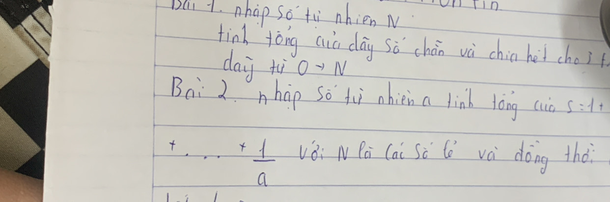 TIn 
Bai 1. nhap so tù nhien M 
tind tòng aia day sǒ chán và chin het cho? 
day xi0-N 
Bai 2. nhip so tii nhien a link tòng cio S=1+
+·s + 1/a 
vèi NPà Cai Sè lè và dóng thà