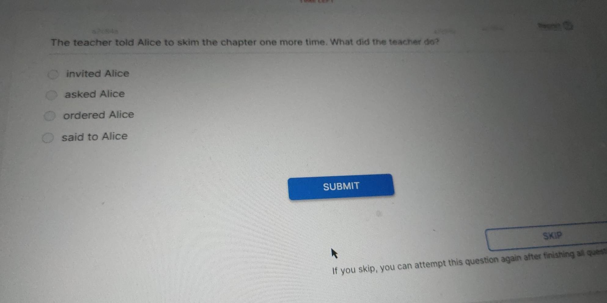 The teacher told Alice to skim the chapter one more time. What did the teacher do?
invited Alice
asked Alice
ordered Alice
said to Alice
SUBMIT
SKIP
If you skip, you can attempt this question again after finishing all quest