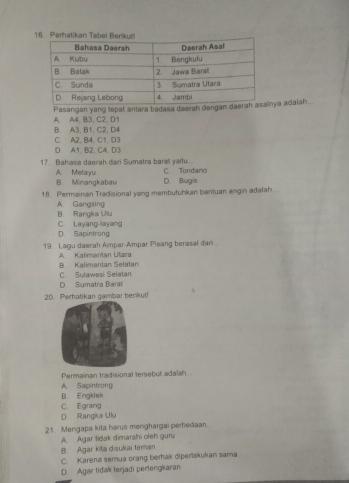 Pasangan yang tepat antara badasa daerah dengya adalah...
A. A4, B3, C2, D1
B. A3, B1, C2, D4
C. A2, B4, C1, D3
D. A1, B2, C4, D3
17. Bahasa daerah dari Sumatra barat yaitu...
A. Melayu C Tondano
B. Minangkabau D. Bugis
18. Permainan Tradisional yang membutuhkan bantuan angin adalah...
A. Gangsing
B. Rangka Ulu
C. Layang-layang
D. Sapintrong
19. Lagu daerah Ampar-Ampar Pisang berasal dari...
A. Kalimantan Utara
B. Kalimantan Selatan
C. Sulawesi Selatan
D Sumatra Barat
20. Perhatikan gambar berikut!
Permainan tradisional tersebut adalah...
A. Sapintrong
B. Engklek
C. Egrang
D. Rangka Ulu
21. Mengapa kita harus menghargai perbedaan
A. Agar tidak dimarahi oleh guru
B. Agar kita disukai teman
C. Karena semua orang berhak diperlakukan sama
D. Agar tidak terjadi pertengkaran