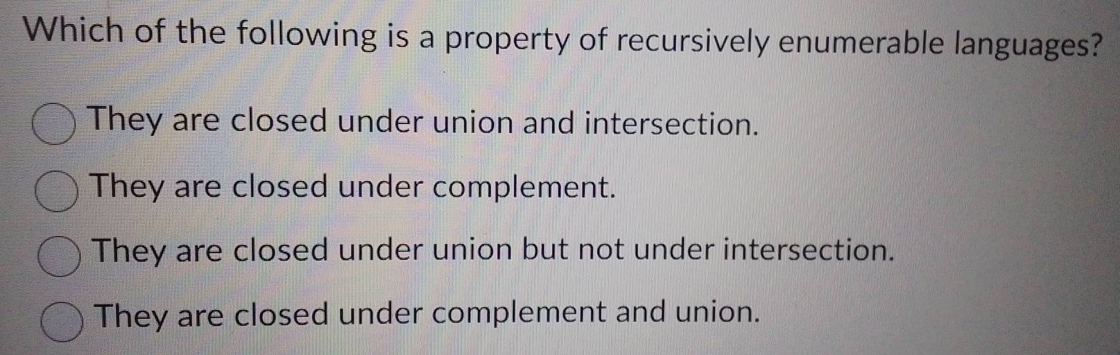 Which of the following is a property of recursively enumerable languages?
They are closed under union and intersection.
They are closed under complement.
They are closed under union but not under intersection.
They are closed under complement and union.