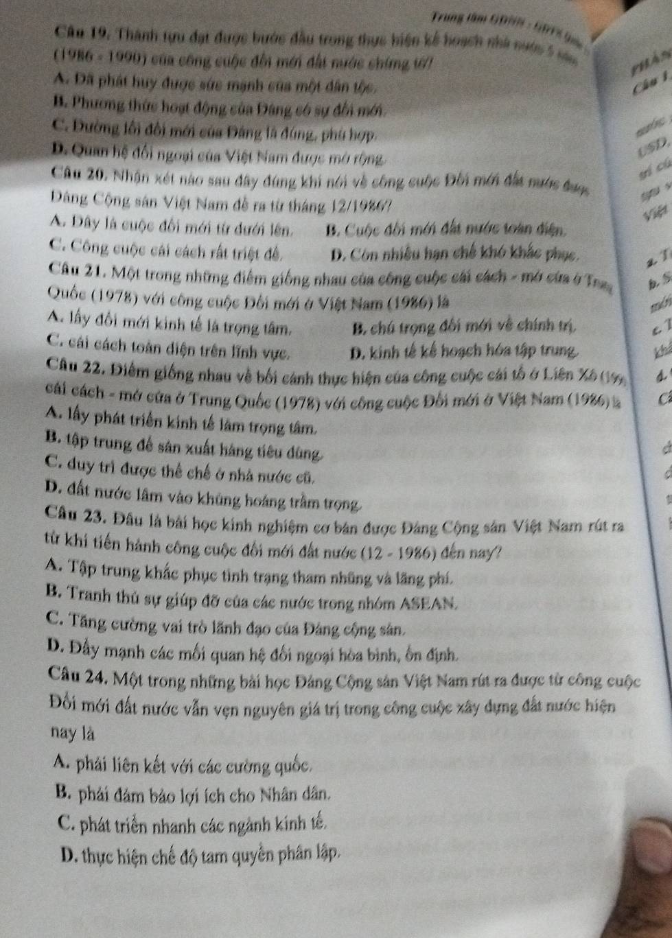 Trung tâm GDNN - GBTS ( 
Câu 19. Thành tựu đạt được bước đầu trong thực hiện kế hoạch nhà nước 5 năm
(1986 - 1990) của công cuộc đến mới đất nước chíng ướ7
phán
A. Đã phát huy được sức mạnh của một dân tộc. Câu 1
B. Phương thức hoạt động của Đâng có sự đổi mới.
C. Đường lối đổi mới của Đảng là đúng, phù hợp.
mb
D. Quan hệ đối ngoại của Việt Nam được mở rộng
USD.
yí cú
Câu 20, Nhận xét nào sau đây đùng khi nói về công suộc Đối mới đất nước được
Dông Cộng sản Việt Nam đễ ra từ tháng 12/19867
Việ
A. Dây là cuộc đối mới từ dưới lên. B. Cuộc đối mới đấi nước toàn điện.
C. Công cuộc cái cách rất triệt đề. D. Còn nhiều hạn chế khó khắc phục. a 1
Câu 21. Một trong những điểm giống nhau của công cuộc cái cách - mở cứa ở Trag bs
Quốc (1978) với công cuộc Đối mới ở Việt Nam (1986) là mds
A. lấy đổi mới kinh tế là trọng tâm, B. chú trọng đối mới về chính trị, c1
C. cái cách toàn diện trên lĩnh vực. D. kinh tế kế hoạch hóa tập trung. khả
Câu 22. Điểm giống nhau về bối cảnh thực hiện của công cuộc cái tổ ở Liên Xô (19) d
cái cách - mở cửa ở Trung Quốc (1978) với công cuộc Đối mới ở Việt Nam (1986) 2 Cá
A. lấy phát triển kinh tế lâm trọng tâm.
B. tập trung để sản xuất hàng tiêu dùng
a
C. duy trì được thể chế ở nhà nước cũ.
C
D. đất nước lâm vào khủng hoáng trầm trọng
Câu 23. Đầu là bài học kinh nghiệm cơ bản được Đảng Cộng sân Việt Nam rút ra
từ khi tiến hành công cuộc đổi mới đất nước (12 - 1986) đến nay?
A. Tập trung khắc phục tình trạng tham những và lãng phí.
B. Tranh thủ sự giúp đỡ của các nước trong nhóm ASEAN.
C. Tăng cường vai trò lãnh đạo của Đảng cộng sản.
D. Đấy mạnh các mối quan hệ đối ngoại hòa bình, ôn định.
Câu 24. Một trong những bài học Đảng Cộng sản Việt Nam rút ra được từ công cuộc
Đối mới đất nước vẫn vẹn nguyên giá trị trong công cuộc xây dựng đất nước hiện
nay là
A. phải liên kết với các cường quốc.
B. phải đám bảo lợi ích cho Nhân dân.
C. phát triển nhanh các ngành kính tế.
D. thực hiện chế độ tam quyền phân lập.