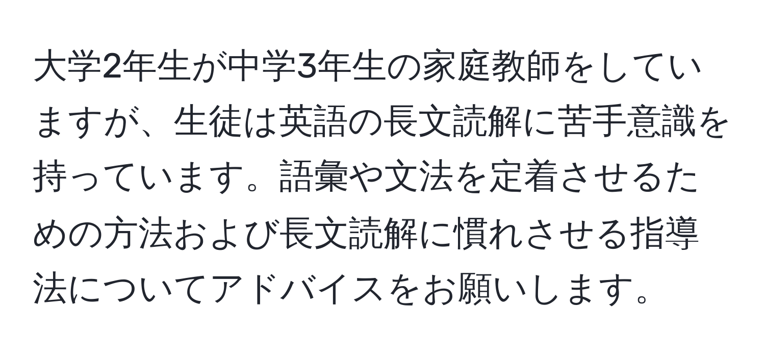 大学2年生が中学3年生の家庭教師をしていますが、生徒は英語の長文読解に苦手意識を持っています。語彙や文法を定着させるための方法および長文読解に慣れさせる指導法についてアドバイスをお願いします。