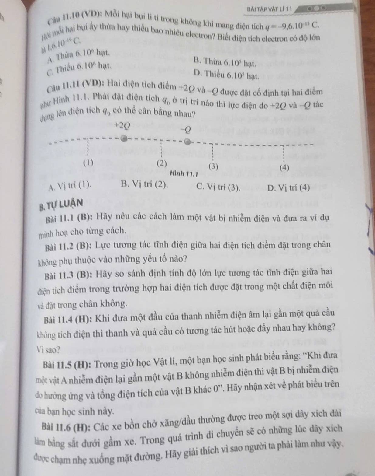 Bài Tập vật lí 1 1 . 0
Câu 11.10 (VD): Mỗi hại bụi lí tỉ trong không khí mang điện tích q=-9,6.10^(-13)C.
Hội mỗi hại bụi ấy thừa hay thiếu bao nhiêu electron? Biết điện tích electron có độ lớn
1.6.10^(-10)C. 10° hạt.
A. Thừa 6.
B. Thừa 6.10^5 hạt.
C. Thiếu . 6.10^6 hạt.
D. Thiếu 6.10^5 hạt.
Câu 11.11 (VD): Hai điện tích điểm +2Q và -Q được đặt cố định tại hai điểm
như Hình 11.1. Phải đặt điện tích q_0 ở trị trí nào thì lực điện do +2Q và ~Q tác
dụng lên điện tích q_0 có thể cân bằng nhau?
+2Q
-Q
(1) (2) (3)
(4)
Hình 11.1
A. Vj trí (1). B. Vị trí (2). C. Vị trí (3). D. Vj trí (4)
B. tự luận
Bài 11.1 (B): Hãy nêu các cách làm một vật bị nhiễm điện và đưa ra ví dụ
mình hoạ cho từng cách.
Bài 11.2 (B): Lực tương tác tĩnh điện giữa hai điện tích điểm đặt trong chân
không phụ thuộc vào những yếu tố nào?
Bài 11.3 (B): Hãy so sánh định tính độ lớn lực tương tác tĩnh điện giữa hai
điện tích điểm trong trường hợp hai điện tích được đặt trong một chất điện môi
và đặt trong chân không.
Bài 11.4 (H): Khi đưa một đầu của thanh nhiễm điện âm lại gần một quả cầu
không tích điện thì thanh và quả cầu có tương tác hút hoặc đẩy nhau hay không?
Vì sao?
Bài 11.5 (H): Trong giờ học Vật lí, một bạn học sinh phát biểu rằng: “Khi đưa
một vật A nhiễm điện lại gần một vật B không nhiễm điện thì vật B bị nhiễm điện
do hưởng ứng và tổng điện tích của vật B khác 0''. Hãy nhận xét về phát biểu trên
của bạn học sinh này.
Bài 11.6 (H): Các xe bồn chở xăng/dầu thường được treo một sợi dây xích dài
làm bằng sắt dưới gầm xe. Trong quá trình di chuyển sẽ có những lúc dây xích
được chạm nhẹ xuống mặt đường, Hãy giải thích vì sao người ta phải làm như vậy.