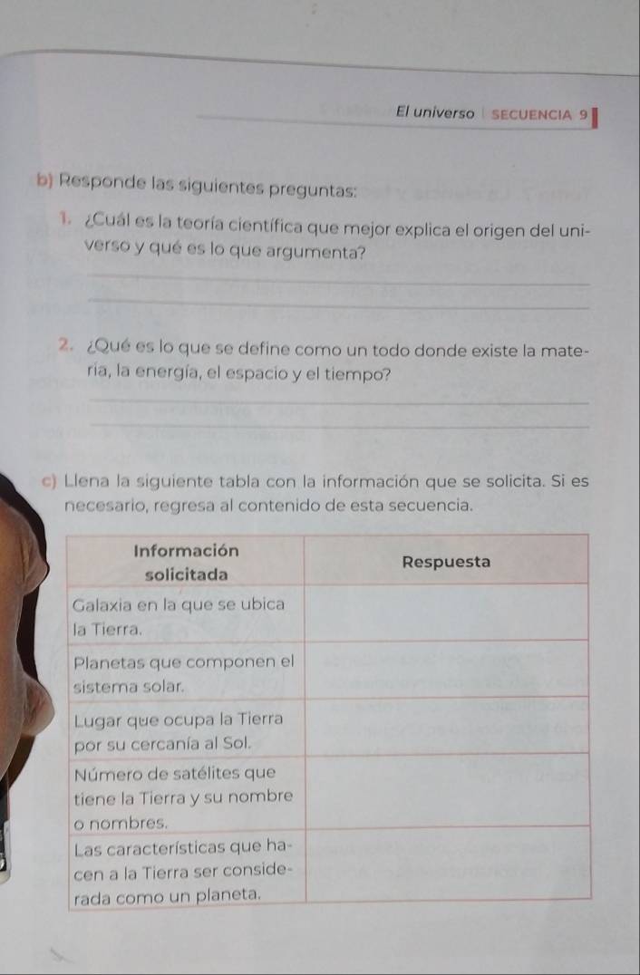 El universo SECUENCIA 9 
b) Responde las siguientes preguntas: 
1. Cuál es la teoría científica que mejor explica el origen del uni- 
verso y qué es lo que argumenta? 
_ 
_ 
2. ¿Qué es lo que se define como un todo donde existe la mate- 
ria, la energía, el espacio y el tiempo? 
_ 
_ 
c) Llena la siguiente tabla con la información que se solicita. Si es 
necesario, regresa al contenido de esta secuencia.