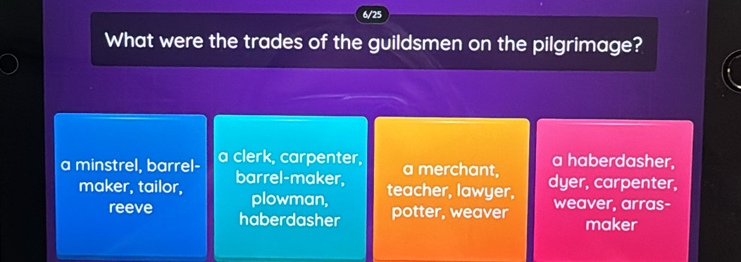 6/25
What were the trades of the guildsmen on the pilgrimage?
a minstrel, barrel- a clerk, carpenter, a merchant, a haberdasher,
maker, tailor, barrel-maker, dyer, carpenter,
plowman, teacher, lawyer,
reeve potter, weaver weaver, arras-
haberdasher maker