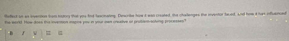 Reflect on an invention from history that you find fascinating. Describe how it was created, the challenges the inventor faced, and how it has influenced 
the world. How does this invention inspire you in your own creative or problem-solving processes? 
B I u