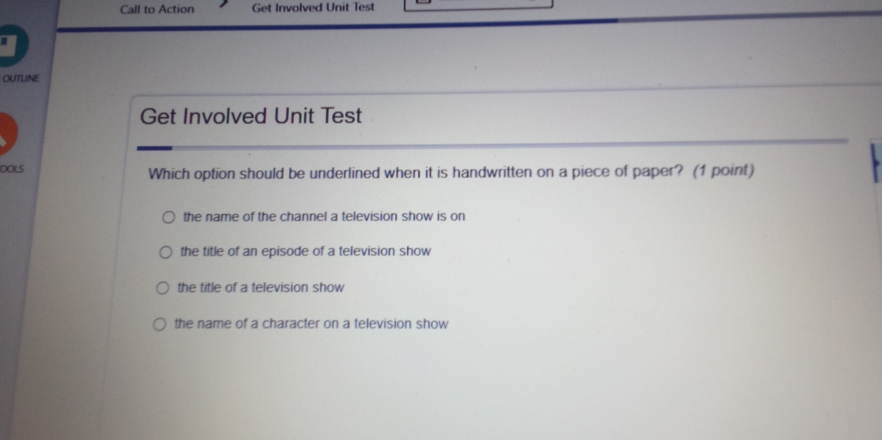 Call to Action Get Involved Unit Test
OUTLINE
Get Involved Unit Test
DOLS Which option should be underlined when it is handwritten on a piece of paper? (1 point)
the name of the channel a television show is on
the title of an episode of a television show
the title of a television show
the name of a character on a television show