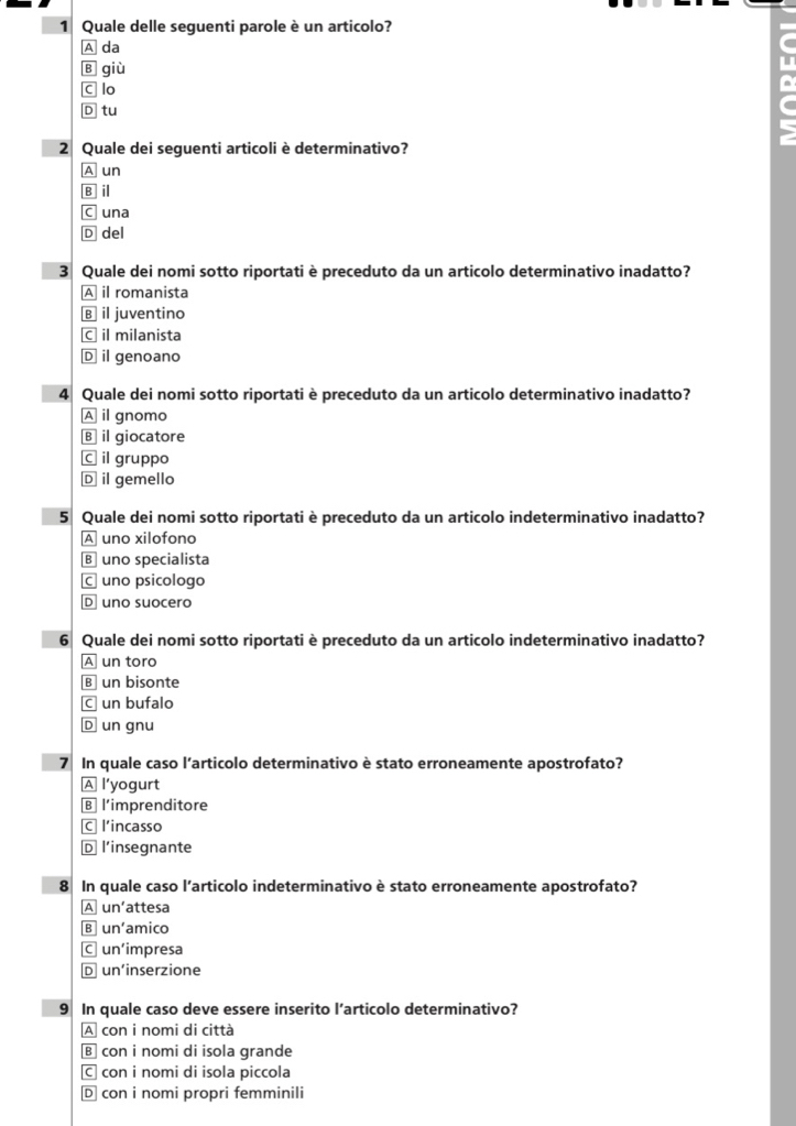 Quale delle seguenti parole è un articolo?
A da
B giù
C lo
D tu
2 Quale dei seguenti articoli è determinativo?
A un
B il
C una
D del
3 Quale dei nomi sotto riportati è preceduto da un articolo determinativo inadatto?
A il romanista
B il juventino
C￥ il milanista
D il genoano
4 Quale dei nomi sotto riportati è preceduto da un articolo determinativo inadatto?
A il gnomo
B il giocatore
C il gruppo
D il gemello
5 Quale dei nomi sotto riportati è preceduto da un articolo indeterminativo inadatto?
A uno xilofono
B uno specialista
C uno psicologo
D uno suocero
6 Quale dei nomi sotto riportati è preceduto da un articolo indeterminativo inadatto?
A un toro
B un bisonte
C un bufalo
D un gnu
7 In quale caso l’articolo determinativo è stato erroneamente apostrofato?
A l’yogurt
B l’imprenditore
C l’incasso
D l'insegnante
8 In quale caso l’articolo indeterminativo è stato erroneamente apostrofato?
A un’attesa
B un'amico
C un'impresa
D un'inserzione
9 In quale caso deve essere inserito l’articolo determinativo?
A con i nomi di città
в con i nomi di isola grande
C con i nomi di isola piccola
D con i nomi propri femminili