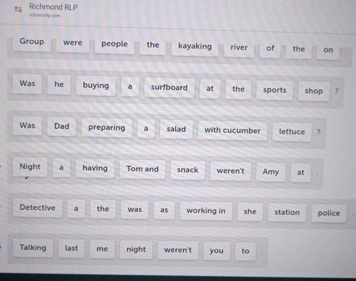 Richmond RLP 
richmondlp.com 
Group were people the kayaking river of the on 
Was he buying a surfboard at the sports shop ? 
Was Dad preparing a salad with cucumber lettuce ? 
Night a having Tom and snack weren't Amy at 
Detective a the was as working in she station police 
Talking last me night weren't you to