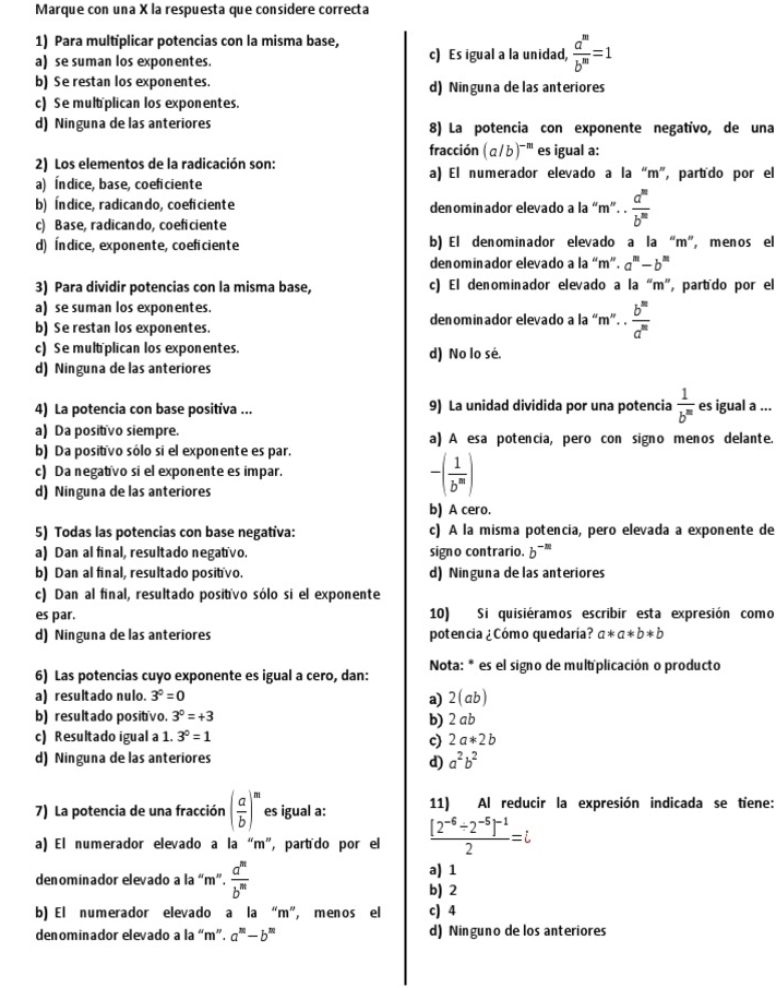 Marque con una X la respuesta que considere correcta
1) Para multíplicar potencias con la misma base,
a) se suman los exponentes. c) Es igual a la unidad,  a^m/b^m =1
b) Se restan los exponentes. d) Ninguna delas anteriores
c) Se multplican los exponentes.
d) Ninguna de las anteriores 8) La potencia con exponente negativo, de una
fracción (a/b)^-m es igual a:
2) Los elementos de la radicación son: a) El numerador elevado a la “m”, partído por el
a) Índice, base, coeficiente
b) Índice, radicando,coeficiente denominador elevado a la “m”. .  a^m/b^m 
c) Base, radicando, coeficiente
d) Índice, exponente,coeficiente b) El denominador elevado a la “m”, menos el
denominador elevado a la “m”. a^m-b^m
3) Para dividir potencias con la misma base, c) El denominador elevado a la “m", partído por el
a) se suman los exponentes. denominador elevado a la m''.. b^m/a^m 
b) Se restan los exponentes.
c) Se mult plican los exponentes. d) No lo sé.
d) Ninguna de las anteriores
4) La potencia con base positíva ... 9) La unidad dividida por una potencia  1/b^m  es igual a ...
a) Da positivo siempre. a) A esa potencia, pero con signo menos delante.
b) Da positivo sólo si el exponente es par.
c) Da negatívo si el exponente es impar.
d) Ninguna de las anteriores
-( 1/b^m )
b) A cero.
5) Todas las potencias con base negativa: c) A la misma potencia, pero elevada a exponente de
a) Dan al final, resultado negativo. signo contrario. b^(-m)
b) Dan al final, resultado positivo. d) Ninguna delas anteriores
c) Dan al final, resultado positívo sólo si el exponente
es par. 10) Si quisiéramos escribir esta expresión como
d) Ninguna de las anteriores potencia ¿Cómo quedaría? a*a*b*b
6) Las potencias cuyo exponente es igual a cero, dan:  Nota: * es el signo de mult plicación o producto
a) resultado nulo. 3^0=0 a) 2 (ab)
b) resultado positívo. 3^0=+3
b) 2 ab
c) Resultado igual a 1. 3^0=1
c) 2a*2b
d) Ninguna de las anteriores a^2b^2
d)
7) La potencia de una fracción ( a/b )^m es igual a: 11) Al reducir la expresión indicada se tiene:
a) El numerador elevado a la “m”, partído por el frac [2^(-6)/ 2^(-5)]^-12=i
denominador elevado a la “m”.  a^m/b^m  b) 2 a) 1
b) El numerador elevado a la “m”, menos el c) 4
denominador elevado a la “m”. a^m-b^m d) Ninguno de los anteriores