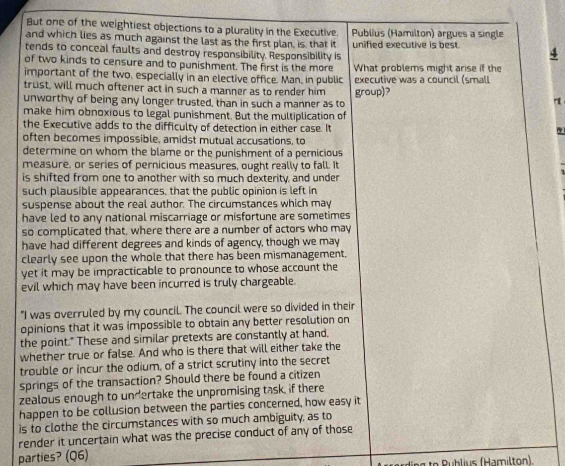 But one of the weightiest objections to a plurality in the Executive. Publius (Hamilton) argues a single 
and which lies as much against the last as the first plan, is, that it unified executive is best. 
tends to conceal faults and destroy responsibility. Responsibility is 
4 
of two kinds to censure and to punishment. The first is the more What problems might arise if the 
important of the two, especially in an elective office. Man, in public executive was a council (small 
trust, will much oftener act in such a manner as to render him group)? 
unworthy of being any longer trusted, than in such a manner as to 
rt 
make him obnoxious to legal punishment. But the multiplication of 
the Executive adds to the difficulty of detection in either case. It 
often becomes impossible, amidst mutual accusations, to 
determine on whom the blame or the punishment of a pernicious 
measure, or series of pernicious measures, ought really to fall. It 
is shifted from one to another with so much dexterity, and under 
such plausible appearances, that the public opinion is left in 
suspense about the real author. The circumstances which may 
have led to any national miscarriage or misfortune are sometimes 
so complicated that, where there are a number of actors who may 
have had different degrees and kinds of agency, though we may 
clearly see upon the whole that there has been mismanagement, 
yet it may be impracticable to pronounce to whose account the 
evil which may have been incurred is truly chargeable. 
"I was overruled by my council. The council were so divided in their 
opinions that it was impossible to obtain any better resolution on 
the point." These and similar pretexts are constantly at hand, 
whether true or false. And who is there that will either take the 
trouble or incur the odium, of a strict scrutiny into the secret 
springs of the transaction? Should there be found a citizen 
zealous enough to undertake the unpromising task, if there 
happen to be collusion between the parties concerned, how easy it 
is to clothe the circumstances with so much ambiguity, as to 
render it uncertain what was the precise conduct of any of those 
parties? (Q6) 
ding to Publius (Hamilton).