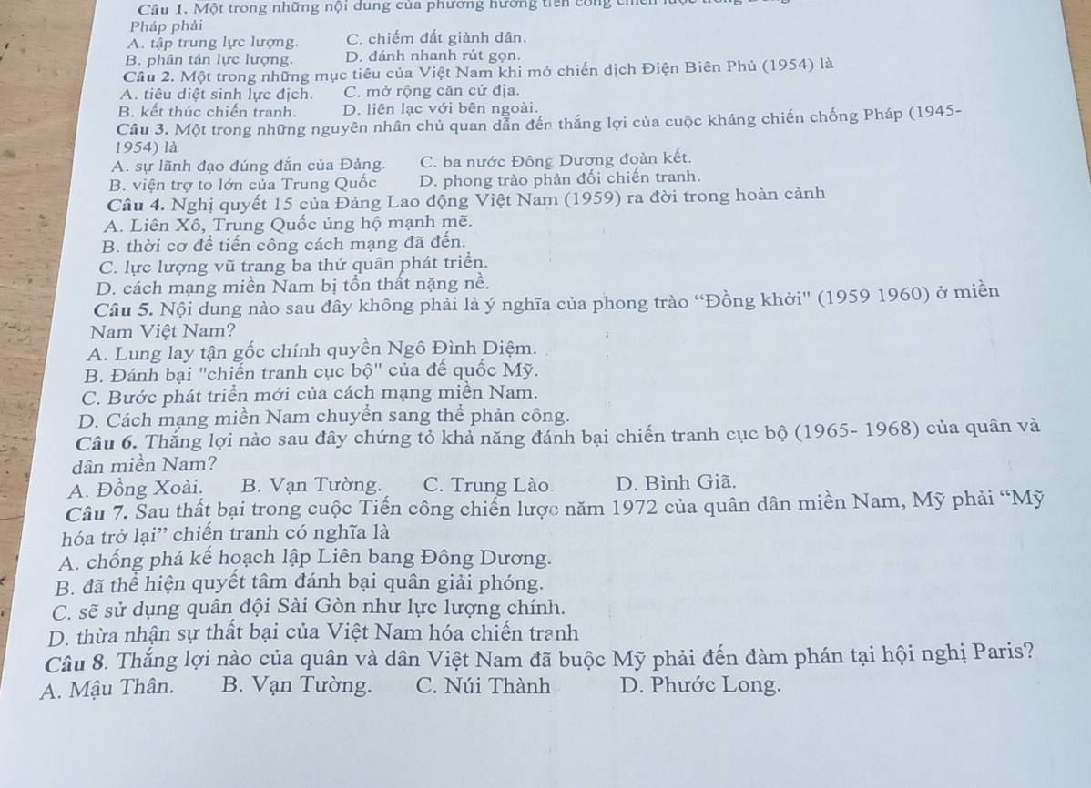 Một trong những nội dung của phương hường tiên công chền
Pháp phải
A. tập trung lực lượng. C. chiếm đất giành dân.
B. phân tán lực lượng. D. dánh nhanh rút gọn.
Cầu 2. Một trong những mục tiêu của Việt Nam khi mỏ chiến dịch Điện Biên Phủ (1954) là
A. tiêu diệt sinh lực địch. C. mở rộng căn cứ địa.
B. kết thúc chiến tranh. D. liên lạc với bên ngoài.
Câu 3. Một trong những nguyên nhân chủ quan dẫn đến thắng lợi của cuộc kháng chiến chống Pháp (1945-
1954) là
A. sự lãnh đạo đúng đắn của Đảng. C. ba nước Đông Dương đoàn kết.
B. viện trợ to lớn của Trung Quốc D. phong trào phản đối chiến tranh.
Câu 4. Nghị quyết 15 của Đảng Lao động Việt Nam (1959) ra đời trong hoàn cảnh
A. Liên Xô, Trung Quốc ủng hộ mạnh mẽ.
B. thời cơ để tiến công cách mạng đã đến.
C. lực lượng vũ trang ba thứ quân phát triển.
D. cách mạng miền Nam bị tồn thất nặng nề.
Câu 5. Nội dung nào sau đây không phải là ý nghĩa của phong trào “Đồng khởi'' (1959 1960) ở miền
Nam Việt Nam?
A. Lung lay tận gốc chính quyền Ngô Đình Diệm.
B. Đánh bại "chiến tranh cục bộ" của đế quốc Mỹ.
C. Bước phát triển mới của cách mạng miền Nam.
D. Cách mạng miền Nam chuyển sang thể phản công.
Câu 6. Thắng lợi nào sau đây chứng tỏ khả năng đánh bại chiến tranh cục bộ (1965- 1968) của quân và
dân miền Nam?
A. Đồng Xoài. B. Vạn Tường. C. Trung Lào D. Bình Giã.
Câu 7. Sau thất bại trong cuộc Tiến công chiến lược năm 1972 của quân dân miền Nam, Mỹ phải “Mỹ
hóa trở lại” chiến tranh có nghĩa là
A. chống phá kế hoạch lập Liên bang Đông Dương.
B. đã thể hiện quyết tâm đánh bại quân giải phóng.
C. sẽ sử dụng quân đội Sài Gòn như lực lượng chính.
D. thừa nhận sự thất bại của Việt Nam hóa chiến tranh
Câu 8. Thắng lợi nào của quân và dân Việt Nam đã buộc Mỹ phải đến đàm phán tại hội nghị Paris?
A. Mậu Thân. B. Vạn Tường. C. Núi Thành D. Phước Long.