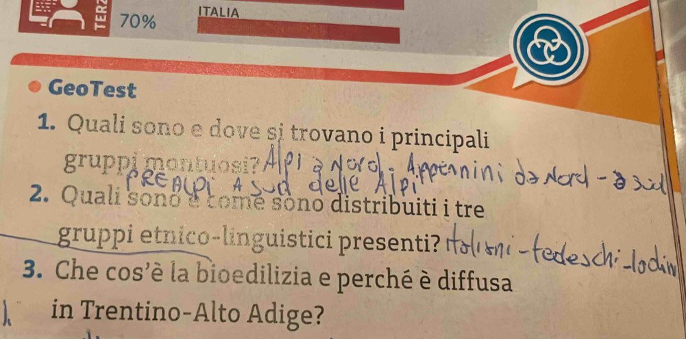 a 70%
ITALIA 
GeoTest 
1. Quali sono e dove și trovano i principali 
gruppi montuosi? 
2. Quali sono é comé sono distribuiti i tre 
gruppi etnico-linguistici presenti? 
3. Che cos'è la bioedilizia e perché è diffusa 
in Trentino-Alto Adige?