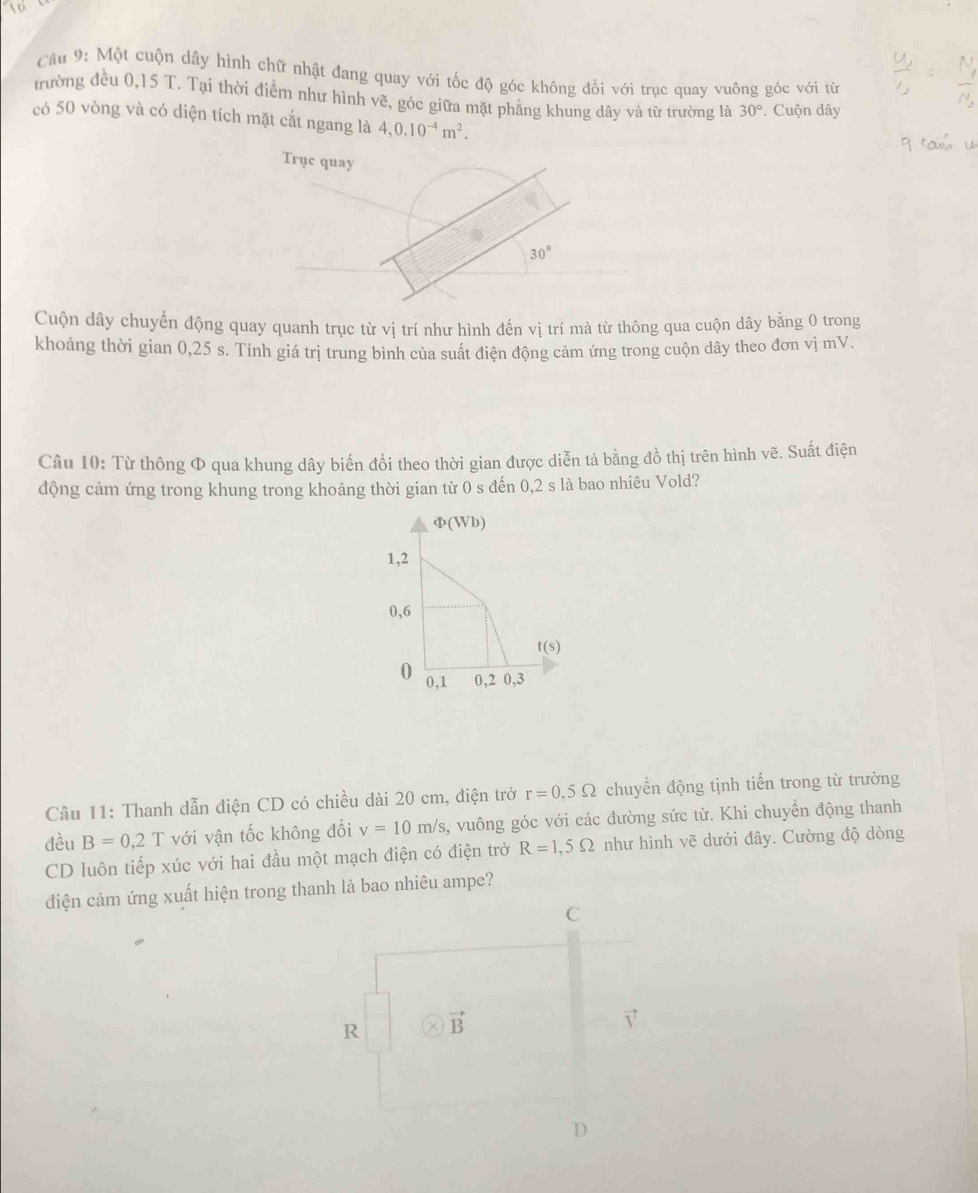 Một cuộn dây hình chữ nhật đang quay với tốc độ góc không đối với trục quay vuông góc với từ
trường đều 0,15 T. Tại thời điểm như hình vẽ, góc giữa mặt phẳng khung dây và từ trường là 30° Cuộn dây
có 50 vòng và có diện tích mặt cắt ngang là 4,0.10^(-4)m^2.
Trục quay
30°
Cuộn dây chuyển động quay quanh trục từ vị trí như hình đến vị trí mà từ thông qua cuộn dây bằng 0 trong
khoảng thời gian 0,25 s. Tính giá trị trung bình của suất điện động cảm ứng trong cuộn dây theo đơn vị mV.
Câu 10: Từ thông Φ qua khung dây biến đổi theo thời gian được diễn tả bằng đồ thị trên hình vẽ. Suất điện
động cảm ứng trong khung trong khoảng thời gian từ 0 s đến 0,2 s là bao nhiêu Vold?
Cầu 11: Thanh dẫn điện CD có chiều dài 20 cm, điện trở r=0.5Omega chuyển động tịnh tiến trong từ trường
đều B=0,2T với vận tốc không đổi v=10m/s 3, vuông góc với các đường sức từ. Khi chuyển động thanh
CD luôn tiếp xúc với hai đầu một mạch điện có điện trở R=1,5Omega như hình vẽ dưới đây. Cường độ dòng
diện cảm ứng xuất hiện trong thanh là bao nhiêu ampe?