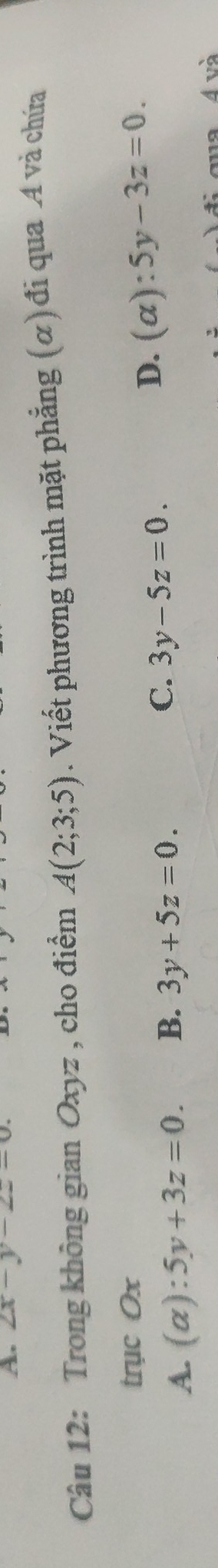 2x-y-2z=0
Câu 12: Trong không gian Oxyz , cho điểm A(2;3;5). Viết phương trình mặt phẳng (α) đi qua A và chứa
trục Ox
C.
A. (alpha ):5y+3z=0. B. 3y+5z=0. 3y-5z=0.
D. (alpha ):5y-3z=0. 
quaÁ và