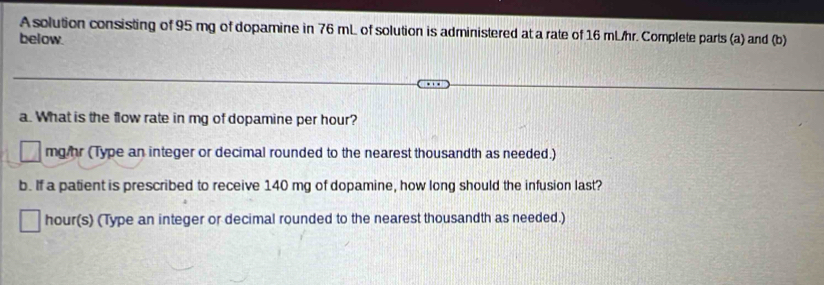 A solution consisting of 95 mg of dopamine in 76 mL of solution is administered at a rate of 16 mL/hr. Complete parts (a) and (b) 
below. 
a. What is the flow rate in mg of dopamine per hour?
mg hr (Type an integer or decimal rounded to the nearest thousandth as needed.) 
b. If a patient is prescribed to receive 140 mg of dopamine, how long should the infusion last?
hour (s) (Type an integer or decimal rounded to the nearest thousandth as needed.)